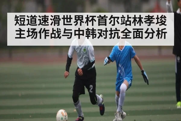 短道速滑世界杯首尔站林孝埈主场作战与中韩对抗全面分析
