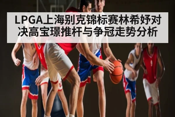 LPGA上海别克锦标赛林希妤对决高宝璟推杆与争冠走势分析