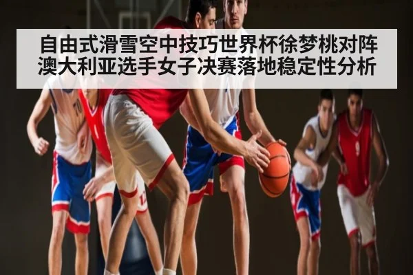 自由式滑雪空中技巧世界杯徐梦桃对阵澳大利亚选手女子决赛落地稳定性分析